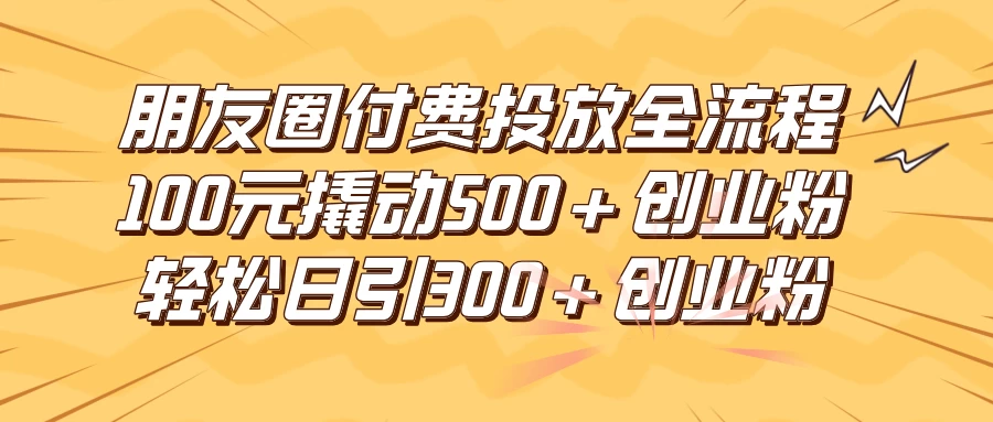 朋友圈付费高效投放全流程，100元撬动500+创业粉，日引流300+创业粉 - 小萌资源网