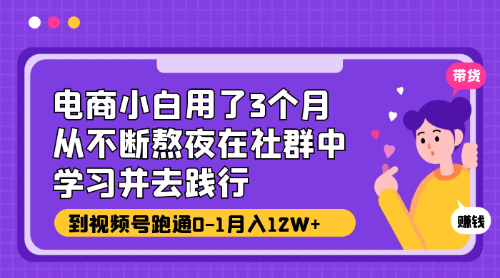 电商小白用了 3 个月，从不断熬夜在社群中学习并去践行，到视频号跑通 0-1 月入 12W+ - 小萌资源网