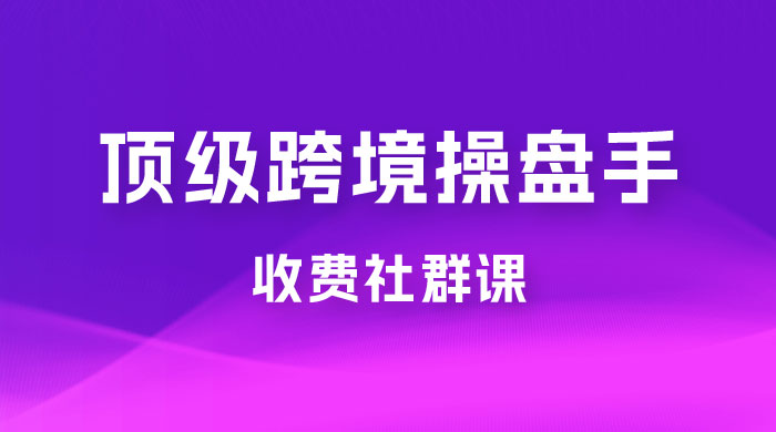 顶级跨境操盘手收费社群课：已累计 100+ 场次，数百小时的干货分享！ - 小萌资源网