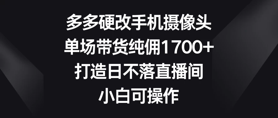 多多硬改手机摄像头，单场带货纯佣1700+，打造日不落直播间，小白可操作 - 小萌资源网