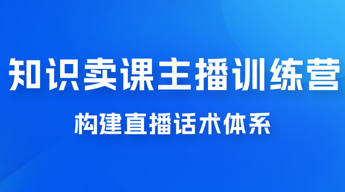 知识卖课主播训练营：找准专属知识产品，打造主播 IP 定位，构建直播话术体系 - 小萌资源网